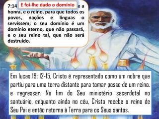 E foi-lhe dado o domínio,
7:14 E foi-lhe dado o domínio e a
honra, e o reino, para que todos os
povos, nações e línguas o
servissem; o seu domínio é um
domínio eterno, que não passará,
e o seu reino tal, que não será
destruído.

Em lucas 19: 12-15, Cristo é representado como um nobre que
partiu para uma terra distante para tomar posse de um reino,
e regressar. No fim do Seu ministério sacerdotal no
santuário, enquanto ainda no céu, Cristo recebe o reino de
Seu Pai e então retorna à Terra para os Seus santos.

 