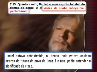 7:15 Quanto a mim, Daniel, o meu espírito foi abatido
dentro do corpo, e as visões da minha cabeça me
visões
minha cabeça me
perturbaram
perturbaram.

Daniel estava entristecido, ou tenso, pois estava ansioso
acerca do futuro do povo de Deus. Ele não podia entender o
significado da visão.

 