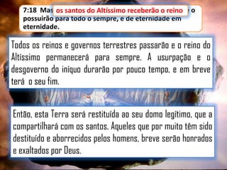 7:18 Mas os santos do Altíssimo receberão o reino, e o
os santos do Altíssimo receberão o reino
possuirão para todo o sempre, e de eternidade em
eternidade.

Todos os reinos e governos terrestres passarão e o reino do
Altíssimo permanecerá para sempre. A usurpação e o
desgoverno do iníquo durarão por pouco tempo, e em breve
terá o seu fim.

Então, esta Terra será restituída ao seu domo legítimo, que a
compartilhará com os santos. Aqueles que por muito têm sido
destituído e aborrecidos pelos homens, breve serão honrados
e exaltados por Deus.

 