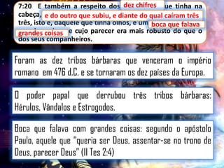 7:20 E também a respeito dos dez chifres que tinha na
chifres
cabeça, e do outro que subiu, e diante do qual qual caíram
do outro que subiu, e diante do caíram três
três, isto é, daquele que tinha olhos, e umaboca que falava
boca que falava
grandes coisas e cujo parecer era mais robusto do que o
grandes coisas,
dos seus companheiros.

Foram as dez tribos bárbaras que venceram o império
romano em 476 d.C, e se tornaram os dez países da Europa.
O poder papal que derrubou três tribos bárbaras:
Hérulos, Vândalos e Estrogodos.
Boca que falava com grandes coisas: segundo o apóstolo
Paulo, aquele que “queria ser Deus, assentar-se no trono de
Deus, parecer Deus” (II Tes 2:4)

 