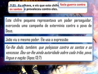 7:21 Eu olhava, e eis que este chifre fazia guerra contra
fazia guerra contra
os santos,
os santos e prevaleceu contra eles.

Este chifre pequeno representava um poder perseguidor,
exercendo uma campanha de extermínio contra o povo de
Deus.
João viu o mesmo poder. Ele usa a expressão:

Foi-lhe dado, também, que pelejasse contra os santos e os
vencesse. Deu-se-lhe ainda autoridade sobre cada tribo, povo,
língua e nação. (Apoc 13:7)

 