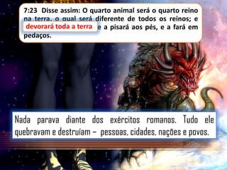 7:23 Disse assim: O quarto animal será o quarto reino
na terra, o qual será diferente de todos os reinos; e
devorará toda terra,
devorará toda a terra e a pisará aos pés, e a fará em
pedaços.

Nada parava diante dos exércitos romanos. Tudo ele
quebravam e destruíam – pessoas, cidades, nações e povos.

 