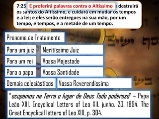 7:25 E proferirá palavras contra o Altíssimo, e destruirá
E proferirá palavras contra o Altíssimo
os santos do Altíssimo, e cuidará em mudar os tempos
e a lei; e eles serão entregues na sua mão, por um
tempo, e tempos, e a metade de um tempo.

Pronome de Tratamento
Para um juiz

Meritíssimo Juiz

Para um rei

Vossa Majestade

Para o papa

Vossa Santidade

Demais eclesiásticos Vossa Reverendíssima

“ocupamos na Terra o lugar de Deus Todo poderoso” – Papa
Leão XIII, Encyclical Letters of Leo XII, junho, 20, 1894, The
Great Encyclical letters of Leo XIII, p. 304.

 