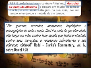 7:25 E proferirá palavras contra o Altíssimo, edestruirá
destruirá
os santos do Altíssimo,
os santos do Altíssimo e cuidará em mudar os tempos
e a lei; e eles serão entregues na sua mão, por um
tempo, e tempos, e a metade de um tempo.

“Por

guerras, cruzadas, massacres, inquisições e
perseguições de toda a sorte. Qual é o meio de que eles ainda
não lançaram mão, contra todo aquele que tenha protestado
contra suas inovações, e recusando submeter-se à sua
adoração idólatra?” Dodd – Clarke‟s Commentary, vol. Iv,
sobre Daniel 7:25

 