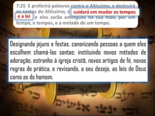 7:25 E proferirá palavras contra o Altíssimo, e destruirá
os santos do Altíssimo, e cuidará em mudar os tempos
cuidará em mudar os
e lei;
e a lei e eles serão entregues na sua mão, por um
tempo, e tempos, e a metade de um tempo.

Designando jejuns e festas, canonizando pessoas a quem eles
escolhem chamá-las santas; instituindo novos métodos de
adoração, estranho à igreja cristã, novos artigos de fé, novas
regras de prática, e revisando, a seu desejo, as leis de Deus
como as do homem.

 