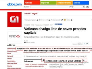 A manipulação genética, o uso de drogas, a desigualdade social e a poluição ambiental es
entre os novos pecados capitais pelos quais os cristãos devem pedir perdão

Os condenação segundo a Igreja Católica de
novos pecados capitais - merecedores

 