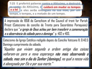 7:25 E proferirá palavras contra o Altíssimo, e destruirá
os santos do Altíssimo, e cuidará em mudar os tempos
cuidará em mudar os
e lei;
e a lei e eles serão entregues na sua mão, por um
tempo, e tempos, e a metade de um tempo.

A impressão de 1958 do Carechism of the Council of trent for Parish
Priest (Catecismo do concílio de Trento para Sacerdotes Paroquiais)
declara que “a igreja de Deus achou por bem transferir a comemoração
e a observância do sábado para o domingo.” p. 402 e 403.
Catecismo da Igreja Católica redigido depois do Concilio Vaticano II; D.40.5
Domingo cumprimento do sábado,

“Aqueles que viviam segundo a ordem antiga das coisas
voltaram-se para a nova esperança não mais observando o
sábado, mas sim o dia do Senhor [domingo], no qual a nossa vida
é abençoada por Ele e por sua morte.”

 