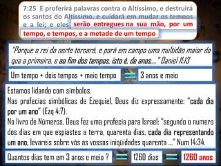 7:25 E proferirá palavras contra o Altíssimo, e destruirá
os santos do Altíssimo, e cuidará em mudar os tempos
serão entregues
e a lei; e eles serão entregues na sua mão, por um
tempo, e tempos, e a metade de um tempo.
tempo

“Porque o rei do norte tornará, e porá em campo uma multidão maior do
que a primeira, e ao fim dos tempos, isto é, de anos,...” Daniel 11:13
Um tempo + dois tempos + meio tempo

3 anos e meio

Estamos lidando com símbolos.
Nas profecias simbólicas de Ezequiel, Deus diz expressamente: “cada dia
por um ano” (Ezq 4:7).
No livro de Números, Deus fez uma profecia para Israel: “segundo o numero
dos dias em que espiastes a terra, quarenta dias, cada dia representando
um ano, levareis sobre vós as vossas iniqüidades quarenta ...” Num 14:34.
Quantos dias tem em 3 anos e meio ?

1260 dias

1260 anos

 
