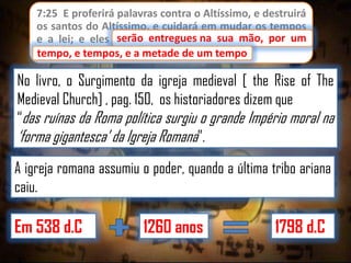 7:25 E proferirá palavras contra o Altíssimo, e destruirá
os santos do Altíssimo, e cuidará em mudar os tempos
serão entregues
e a lei; e eles serão entregues na sua mão, por um
tempo, e tempos, e a metade de um tempo.
tempo

No livro, o Surgimento da igreja medieval [ the Rise of The
Medieval Church] , pag. 150, os historiadores dizem que
“das ruínas da Roma política surgiu o grande Império moral na
„forma gigantesca‟ da Igreja Romana”.
A igreja romana assumiu o poder, quando a última tribo ariana
caiu.

Em 538 d.C

1260 anos

1798 d.C

 