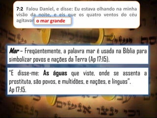 7:2 Falou Daniel, e disse: Eu estava olhando na minha
visão da noite, e eis que os quatro ventos do céu
agitavamo mar grande
o mar grande.

Mar – Freqüentemente, a palavra mar é usada na Bíblia para
simbolizar povos e nações da Terra (Ap 17:15).
“E disse-me: As águas que viste, onde se assenta a
prostituta, são povos, e multidões, e nações, e línguas”.
Ap 17:15.

 