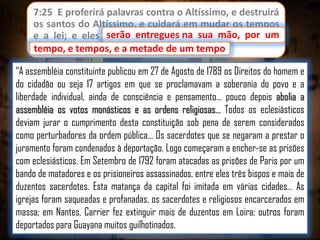 7:25 E proferirá palavras contra o Altíssimo, e destruirá
os santos do Altíssimo, e cuidará em mudar os tempos
serão entregues
e a lei; e eles serão entregues na sua mão, por um
tempo, e tempos, e a metade de um tempo.
tempo
“A assembléia constituinte publicou em 27 de Agosto de 1789 os Direitos do homem e
do cidadão ou seja 17 artigos em que se proclamavam a soberania do povo e a
liberdade individual, ainda de consciência e pensamento… pouco depois abolia a
assembléia os votos monásticos e as ordens religiosas… Todos os eclesiásticos
deviam jurar o cumprimento desta constituição sob pena de serem considerados
como perturbadores da ordem pública… Os sacerdotes que se negaram a prestar o
juramento foram condenados à deportação. Logo começaram a encher-se as prisões
com eclesiásticos. Em Setembro de 1792 foram atacadas as prisões de Paris por um
bando de matadores e os prisioneiros assassinados, entre eles três bispos e mais de
duzentos sacerdotes. Esta matança da capital foi imitada em várias cidades… As
igrejas foram saqueadas e profanadas, os sacerdotes e religiosos encarcerados em
massa; em Nantes, Carrier fez extinguir mais de duzentos em Loira; outros foram
deportados para Guayana muitos guilhotinados.

 