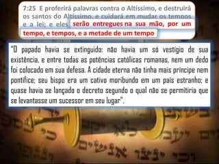 7:25 E proferirá palavras contra o Altíssimo, e destruirá
os santos do Altíssimo, e cuidará em mudar os tempos
serão entregues
e a lei; e eles serão entregues na sua mão, por um
tempo, e tempos, e a metade de um tempo.
tempo

“O papado havia se extinguido: não havia um só vestígio de sua
existência, e entre todas as potências católicas romanas, nem um dedo
foi colocado em sua defesa. A cidade eterna não tinha mais príncipe nem
pontífice; seu bispo era um cativo moribundo em um país estranho; e
quase havia se lançado o decreto segundo o qual não se permitiria que
se levantasse um sucessor em seu lugar”.

 
