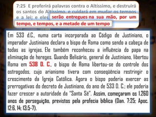7:25 E proferirá palavras contra o Altíssimo, e destruirá
os santos do Altíssimo, e cuidará em mudar os tempos
serão entregues
e a lei; e eles serão entregues na sua mão, por um
tempo, e tempos, e a metade de um tempo.
tempo

Em 533 d.C., numa carta incorporada ao Código de Justiniano, o
imperador Justiniano declara o bispo de Roma como sendo a cabeça de
todas as igrejas. Ele também reconheceu a influência do papa na
eliminação de hereges. Quando Belisário, general de Justiniano, libertou
Roma em 538 D. C., o bispo de Roma libertou-se do controle dos
ostrogodos, cujo arianismo tivera com conseqüência restringir o
crescimento da Igreja Católica. Agora o bispo poderia exercer as
prerrogativas do decreto de Justiniano, do ano de 533 D. C.; ele poderia
fazer crescer a autoridade da “Santa Sé”. Assim, começaram os 1.260
anos de perseguição, previstos pela profecia bíblica (Dan. 7:25; Apoc.
12:6, 14; 13:5-7).

 