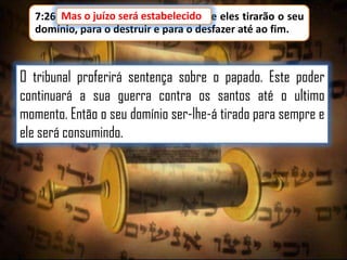 7:26 Mas o juízo será estabelecido e eles tirarão o seu
o juízo será estabelecido,
domínio, para o destruir e para o desfazer até ao fim.

O tribunal proferirá sentença sobre o papado. Este poder
continuará a sua guerra contra os santos até o ultimo
momento. Então o seu domínio ser-lhe-á tirado para sempre e
ele será consumindo.

 