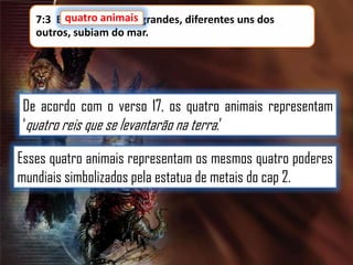 7:3 E quatro animais grandes, diferentes uns dos
outros, subiam do mar.

De acordo com o verso 17, os quatro animais representam
„quatro reis que se levantarão na terra.‟
Esses quatro animais representam os mesmos quatro poderes
mundiais simbolizados pela estatua de metais do cap 2.

 