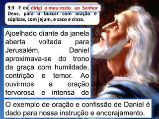9:3 E eu dirigi o meu rosto ao Senhor
Deus, para o buscar com oração e
súplicas, com jejum, e saco e cinza.
Ajoelhado diante da janela
aberta voltada para
Jerusalém, Daniel
aproximava-se do trono
da graça com humildade,
contrição e temor. Ao
ouvirmos a oração
fervorosa e intensa de
Daniel, ao longo das
páginas desse capítulo,
dirigi o meu rosto ao Senhor
O exemplo de oração e confissão de Daniel é
dado para nossa instrução e encorajamento.
 