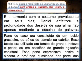 9:3 E eu dirigi o meu rosto ao Senhor Deus, para
o buscar com oração e súplicas, com jejum, e
saco e cinza.
Em harmonia com o costume prevalecente
em seus dias, Daniel enfatizou a
profundidade dos desejos de sua alma não
apenas mediante a escolha de palavras
apropriadas, mas também com “jejum”e
“pano de saco”.
com oração e súplicas, com jejum, e
Pano de saco era constituído de um tecido
grosseiro, ou pêlos de camelo ou cabrito. Esse
tecido era utilizado em tempo de grande tristeza
e pesar, ou em ocasiões de grande agitação
espiritual. Esse pano expressava, assim a
sincera e profunda humildade por parte das
saco e cinza
 