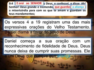9:4 E orei ao SENHOR meu Deus, e confessei, e disse: Ah!
Senhor! Deus grande e tremendo, que guardas a aliança e
a misericórdia para com os que te amam e guardam os
teus mandamentos;
Os versos 4 a 19 registram uma das mais
expressivas orações do Velho Testamento.
Daniel clama a favor do povo de Deus.
E orei ao SENHOR
que guardas a aliança
Daniel começa a sua oração com um
reconhecimento de fidelidade de Deus. Deus
nunca deixa de cumprir suas promessas. Ele
é um Deus que cumpre sua aliança.
 