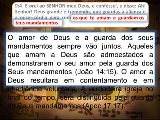 9:4 E orei ao SENHOR meu Deus, e confessei, e disse: Ah!
Senhor! Deus grande e tremendo, que guardas a aliança e
a misericórdia para com os que te amam e guardam os
teus mandamentos;
O amor de Deus e a guarda dos seus
mandamentos sempre vão juntos. Aqueles
que amam a Deus são admoestados a
demonstrarem o seu amor pela guarda dos
Seus mandamentos (João 14:15). O amor a
Deus resultara em contentamento e em
obediência voluntaria. A verdadeira igreja no
final do tempo, será distinguida pela guarda
do Seus mandamentos (Apoc 17:17).
os que te amam e guardam os
teus mandamentos
 