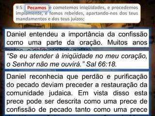 9:5 Pecamos, e cometemos iniqüidades, e procedemos
impiamente, e fomos rebeldes, apartando-nos dos teus
mandamentos e dos teus juízos;
Daniel entendeu a importância da confissão
como uma parte da oração. Muitos anos
antes, o salmista havia dito:
Pecamos
“Se eu atender à iniqüidade no meu coração,
o Senhor não me ouvirá.” Sal 66:18.
Daniel reconhecia que perdão e purificação
do pecado deviam preceder a restauração da
comunidade judaica. Em vista disso esta
prece pode ser descrita como uma prece de
confissão de pecado tanto como uma prece
 