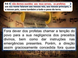 9:6 E não demos ouvidos aos teus servos, os profetas, que
em teu nome falaram aos nossos reis, aos nossos príncipes, e
a nossos pais, como também a todo o povo da terra.
Fora dever dos profetas chamar a tenção do
povo para a sua negligencia dos preceitos
divinos, bem como dar instruções nas
emergências presentes. Porém, a direção
assim graciosamente concedida fora quase
totalmente ignorada. O pecado do povo não
foi devido a ignorância, mas à sua obstinada
não demos ouvidos aos teus servos, os profetas
 