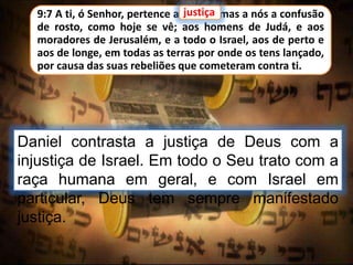 9:7 A ti, ó Senhor, pertence a justiça, mas a nós a confusão
de rosto, como hoje se vê; aos homens de Judá, e aos
moradores de Jerusalém, e a todo o Israel, aos de perto e
aos de longe, em todas as terras por onde os tens lançado,
por causa das suas rebeliões que cometeram contra ti.
Daniel contrasta a justiça de Deus com a
injustiça de Israel. Em todo o Seu trato com a
raça humana em geral, e com Israel em
particular, Deus tem sempre manifestado
justiça.
justiça
 