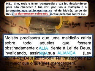 9:11 Sim, todo o Israel transgrediu a tua lei, desviando-se
para não obedecer à tua voz; por isso a maldição e o
juramento, que estão escritos na lei de Moisés, servo de
Deus, se derramaram sobre nós; porque pecamos contra ele.
Moisés predissera que uma maldição cairia
sobre todo aqueles que fossem
obstinadamente desobediente à Lei de Deus,
invalidando, assim a sua ALIANÇA (Lev
26:14-41; Deut 28:15-68). Tal tratamento não
foi maior que o que eles merecessem.
se derramaram sobre nós
ALIA
NÇA
 