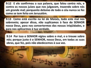 9:12 E ele confirmou a sua palavra, que falou contra nós, e
contra os nossos juízes que nos julgavam, trazendo sobre nós
um grande mal; porquanto debaixo de todo o céu nunca se fez
como se tem feito em Jerusalém.
9:13 Como está escrito na lei de Moisés, todo este mal nos
sobreveio; apesar disso, não suplicamos à face do SENHOR
nosso Deus, para nos convertermos das nossas iniqüidades, e
para nos aplicarmos à tua verdade.
9:14 Por isso o SENHOR vigiou sobre o mal, e o trouxe sobre
nós; porque justo é o SENHOR, nosso Deus, em todas as suas
obras, que fez, pois não obedecemos à sua voz.
 
