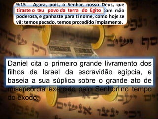 9:15 Agora, pois, ó Senhor, nosso Deus, que
tiraste o teu povo da terra do Egito com mão
poderosa, e ganhaste para ti nome, como hoje se
vê; temos pecado, temos procedido impiamente.
Daniel cita o primeiro grande livramento dos
filhos de Israel da escravidão egípcia, e
baseia a sua súplica sobre o grande ato de
misericórdia exercido pelo Senhor no tempo
do êxodo.
tiraste o teu povo da terra do Egito
 