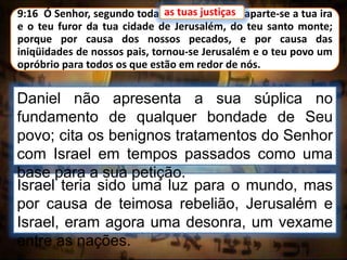 9:16 Ó Senhor, segundo todas as tuas justiças, aparte-se a tua ira
e o teu furor da tua cidade de Jerusalém, do teu santo monte;
porque por causa dos nossos pecados, e por causa das
iniqüidades de nossos pais, tornou-se Jerusalém e o teu povo um
opróbrio para todos os que estão em redor de nós.
Israel teria sido uma luz para o mundo, mas
por causa de teimosa rebelião, Jerusalém e
Israel, eram agora uma desonra, um vexame
entre as nações.
as tuas justiças
Daniel não apresenta a sua súplica no
fundamento de qualquer bondade de Seu
povo; cita os benignos tratamentos do Senhor
com Israel em tempos passados como uma
base para a sua petição.
 