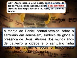 9:17 Agora, pois, ó Deus nosso, ouve a oração do
teu servo, e as suas súplicas, e sobre o teu santuário
assolado faze resplandecer o teu rosto, por amor do
Senhor.
A mente de Daniel centralizava-se sobre o
santuário em Jerusalém, símbolo da glória e
presença de Deus. Através dos muitos anos
de cativeiro a cidade e o santuário tinha
jazido em ruínas, e agora o tempo para
reconstrução estava às portas.
o teu santuário
 