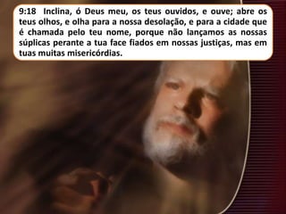 9:18 Inclina, ó Deus meu, os teus ouvidos, e ouve; abre os
teus olhos, e olha para a nossa desolação, e para a cidade que
é chamada pelo teu nome, porque não lançamos as nossas
súplicas perante a tua face fiados em nossas justiças, mas em
tuas muitas misericórdias.
 