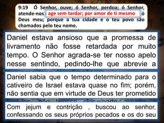 Daniel estava ansioso que a promessa de
livramento não fosse retardada por muito
tempo. O Senhor agrada-se ter nosso apelo
nesse sentindo, pedindo-lhe que abrevie a
sua promessa de salvação.
9:19 Ó Senhor, ouve; ó Senhor, perdoa; ó Senhor,
atende-nos e age sem tardar; por amor de ti mesmo, ó
Deus meu; porque a tua cidade e o teu povo são
chamados pelo teu nome.
age sem tardar; por amor de ti mesmo
Daniel sabia que o tempo determinado para o
cativeiro de Israel estava quase no fim; porém,
não sentia que em virtude de Deus ter prometido
livrá-los, não tivesse eles parte alguma a
desempenhar.Com jejum e contrição , buscou ao senhor,
confessando os seus próprios pecados e os do seu
 