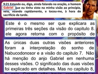 Este é o mesmo ser que explicara as
primeiras três seções da visão do capitulo 8.
ele agora retorna com o propósito de
completar a sua tarefa.
9:21 Estando eu, digo, ainda falando na oração, o homem
Gabriel, que eu tinha visto na minha visão ao princípio,
veio, voando rapidamente, e tocou-me, à hora do
sacrifício da tarde.
Gabriel
As únicas duas outras visões anteriores
foram a interpretação do sonho de
Nabucodonosor e a visão do capitulo 7. Não
há menção do anjo Gabriel em nenhuma
desses visões. O significado das duas visões
foi explicado em detalhes. Mas no capitulo 8,
 