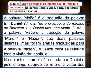 8:26 E a visão da tarde e da manhã que foi falada, é
verdadeira. Tu, porém, cerra a visão, porque se refere
a dias muito distantes.
visão da tarde e da manhã que foi falada, é
A palavra “visão” é a tradução da palavra
hebraica “mareh”.
verdadeira
Em Daniel 8:1 diz: “no ano terceiro do reinado
de Belzasar, eu, Daniel tive uma visão...”. Aqui
a palavra “visão”é a tradução da palavra
hebraica “hazon”.“Mareh” e “Hazon”, são duas palavras
distintas, mas foram ambas traduzidas para
o português por “visão”.A palavra “hazon”, é usada para se referir a
toda a visão do capítulo.
No entanto, “mareh” só é usada por Daniel e
pelo o anjo, quando se refere a visão dos
 