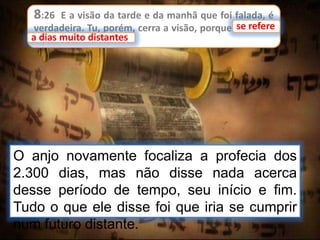 8:26 E a visão da tarde e da manhã que foi falada, é
verdadeira. Tu, porém, cerra a visão, porque se refere
a dias muito distantes.
se refere
a dias muito distantes
O anjo novamente focaliza a profecia dos
2.300 dias, mas não disse nada acerca
desse período de tempo, seu início e fim.
Tudo o que ele disse foi que iria se cumprir
num futuro distante.
 