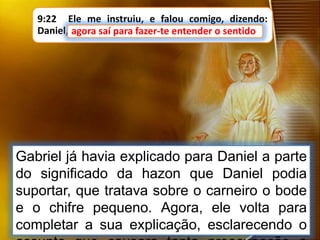 9:22 Ele me instruiu, e falou comigo, dizendo:
Daniel, agora saí para fazer-te entender o sentido.agora saí para fazer-te entender o sentido
Gabriel já havia explicado para Daniel a parte
do significado da hazon que Daniel podia
suportar, que tratava sobre o carneiro o bode
e o chifre pequeno. Agora, ele volta para
completar a sua explicação, esclarecendo o
 