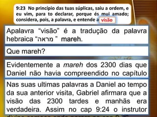 9:23 No princípio das tuas súplicas, saiu a ordem, e
eu vim, para to declarar, porque és mui amado;
considera, pois, a palavra, e entende a visão.
Que mareh?
visão
Apalavra “visão” é a tradução da palavra
hebraica “‫מראה‬ ” mareh.
Evidentemente a mareh dos 2300 dias que
Daniel não havia compreendido no capítulo
anterior.Nas suas ultimas palavras a Daniel ao tempo
da sua anterior visita, Gabriel afirmara que a
visão das 2300 tardes e manhãs era
verdadeira. Assim no cap 9:24 o instrutor
 