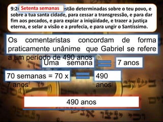 9:24 Setenta semanas estão determinadas sobre o teu povo, e
sobre a tua santa cidade, para cessar a transgressão, e para dar
fim aos pecados, e para expiar a iniqüidade, e trazer a justiça
eterna, e selar a visão e a profecia, e para ungir o Santíssimo.
Setenta semanas
Uma semana
= 7 dias
Os comentaristas concordam de forma
praticamente unânime que Gabriel se refere
a um período de 490 anos
70 semanas = 70 x
7 anos
490
anos
490 anos
7 anos
 