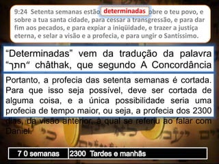 9:24 Setenta semanas estão determinadas sobre o teu povo, e
sobre a tua santa cidade, para cessar a transgressão, e para dar
fim aos pecados, e para expiar a iniqüidade, e trazer a justiça
eterna, e selar a visão e a profecia, e para ungir o Santíssimo.
determinadas
“Determinadas” vem da tradução da palavra
“‫“חתך‬ châthak, que segundo A Concordância
Strong a raiz desta palavra é “cortar”.Portanto, a profecia das setenta semanas é cortada.
Para que isso seja possível, deve ser cortada de
alguma coisa, e a única possibilidade seria uma
profecia de tempo maior, ou seja, a profecia dos 2300
dias, da visão anterior, à qual se referiu ao falar com
Daniel.
 