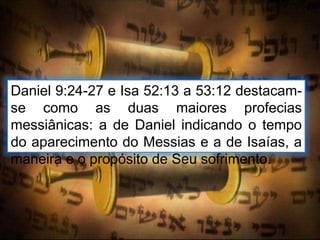 Daniel 9:24-27 e Isa 52:13 a 53:12 destacam-
se como as duas maiores profecias
messiânicas: a de Daniel indicando o tempo
do aparecimento do Messias e a de Isaías, a
maneira e o propósito de Seu sofrimento.
 