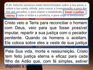 9:24 Setenta semanas estão determinadas sobre o teu povo, e
sobre a tua santa cidade, para cessar a transgressão, e para dar
fim aos pecados, e para expiar a iniqüidade, e trazer a justiça
eterna, e selar a visão e a profecia, e para ungir o Santíssimo.
Cristo veio a Terra para reconciliar o homem
com Deus, veio para que fosse possível
imputar, repartir a sua justiça com o pecador
penitente. Quando os homens o aceitam,
Ele coloca sobre eles a veste de sua justiça
e permanecem na presença de Deus como
se nunca tivessem pecado.
trazer a justiça
eterna
Pela Sua vida, morte e ressurreição, Cristo
tem feito justiça eterna e eficaz para cada
filho de Adão que, com fé simples, estiver
disposto a aceita-la.
 