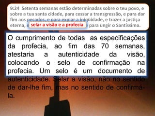 9:24 Setenta semanas estão determinadas sobre o teu povo, e
sobre a tua santa cidade, para cessar a transgressão, e para dar
fim aos pecados, e para expiar a iniqüidade, e trazer a justiça
eterna, e selar a visão e a profecia, e para ungir o Santíssimo.
O cumprimento de todas as especificações
da profecia, ao fim das 70 semanas,
atestaria a autenticidade da visão,
colocando o selo de confirmação na
profecia. Um selo é um documento de
autenticidade. Selar a visão, não no sentido
de dar-lhe fim, mas no sentido de confirmá-
la.
selar a visão e a profecia
 