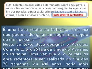 9:24 Setenta semanas estão determinadas sobre o teu povo, e
sobre a tua santa cidade, para cessar a transgressão, e para dar
fim aos pecados, e para expiar a iniqüidade, e trazer a justiça
eterna, e selar a visão e a profecia, e para ungir o Santíssimo.para ungir o Santíssimo
 
