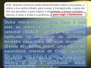 9:24 Setenta semanas estão determinadas sobre o teu povo, e
sobre a tua santa cidade, para cessar a transgressão, e para dar
fim aos pecados, e para expiar a iniqüidade, e trazer a justiça
eterna, e selar a visão e a profecia, e para ungir o Santíssimo.para ungir o Santíssimo
 