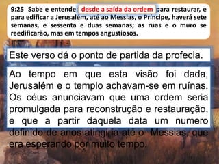 9:25 Sabe e entende: desde a saída da ordem para restaurar, e
para edificar a Jerusalém, até ao Messias, o Príncipe, haverá sete
semanas, e sessenta e duas semanas; as ruas e o muro se
reedificarão, mas em tempos angustiosos.
Este verso dá o ponto de partida da profecia.
desde a saída da ordem
Ao tempo em que esta visão foi dada,
Jerusalém e o templo achavam-se em ruínas.
Os céus anunciavam que uma ordem seria
promulgada para reconstrução e restauração,
e que a partir daquela data um numero
definido de anos atingiria até o Messias, que
era esperando por muito tempo.
 