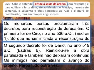 9:25 Sabe e entende: desde a saída da ordem para restaurar, e
para edificar a Jerusalém, até ao Messias, o Príncipe, haverá sete
semanas, e sessenta e duas semanas; as ruas e o muro se
reedificarão, mas em tempos angustiosos.
Os monarcas persas proclamaram três
decretos para reconstrução de Jerusalém. O
primeiro foi de Ciro, no ano 536 a.C., (Esdras
1). Só que ao ser iniciada a reconstrução do
templo, os inimigos dos judeus impediram e
parou tudo.
desde a saída da ordem
O segundo decreto foi de Dario, no ano 519
a.C, (Esdras 6). Reiniciou-se a obra
paralisada e também não deixaram continuar.
Os inimigos não permitiram o avanço do
projeto. Parou tudo outra vez.
 