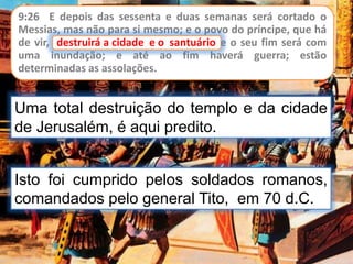 9:26 E depois das sessenta e duas semanas será cortado o
Messias, mas não para si mesmo; e o povo do príncipe, que há
de vir, destruirá a cidade e o santuário, e o seu fim será com
uma inundação; e até ao fim haverá guerra; estão
determinadas as assolações.
destruirá a cidade e o santuário
Uma total destruição do templo e da cidade
de Jerusalém, é aqui predito.
Isto foi cumprido pelos soldados romanos,
comandados pelo general Tito, em 70 d.C.
 