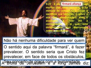 9:27 E ele firmará aliança com
muitos por uma semana; e na
metade da semana fará cessar o
sacrifício e a oblação; e sobre a
asa das abominações virá o
assolador, e isso até à
consumação; e o que está
determinado será derramado
sobre o assolador.
Não há nenhuma dificuldade para ver quem
faz “aliança”.
firmará aliança
A Bíblia de Jerusalém e a King James diz:
O sentido aqui da palavra “firmará”, é fazer
prevalecer. O sentido seria que Cristo fez
prevalecer, em face de todos os obstáculos,
Seu concerto de graça com a humanidade.
 