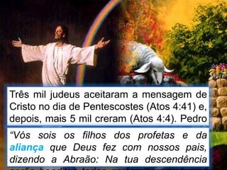 Três mil judeus aceitaram a mensagem de
Cristo no dia de Pentescostes (Atos 4:41) e,
depois, mais 5 mil creram (Atos 4:4). Pedro
disse ao judeus:“Vós sois os filhos dos profetas e da
aliança que Deus fez com nossos pais,
dizendo a Abraão: Na tua descendência
 